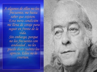 A algunos de ellos no los frecuento, me basta saber que existen.  Esta mera condición me llena de coraje para seguir en frente de la vida.  Sin embargo, porque no los frecuento con asiduidad , no les puedo decir cuánto los aprecio. Ellos no lo creerían.   