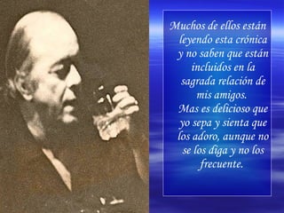Muchos de ellos están leyendo esta crónica y no saben que están incluidos en la sagrada relación de mis amigos.  Mas es delicioso que yo sepa y sienta que los adoro, aunque no se los diga y no los frecuente.   