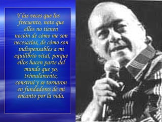 Y las veces que los frecuento, noto que ellos no tienen noción de cómo me son necesarios, de cómo son indispensables a mi equilibrio vital, porque ellos hacen parte del mundo que yo, trémulamente, construí y se tornaron en fundadores de mi encanto por la vida. 