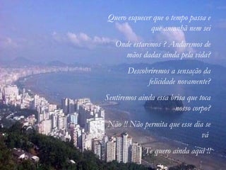 Quero esquecer que o tempo passa e que amanhã nem sei Onde estaremos ? Andaremos de mãos dadas ainda pela vida? Descobriremos a sensação da felicidade novamente? Sentiremos ainda essa brisa que toca nosso corpo? Não !! Não permita que esse dia se vá  Te quero ainda aqui !! 