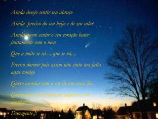 Ainda desejo sentir seu abraço Ainda  preciso do seu beijo e de seu calor Ainda quero sentir o seu coração bater juntamente com o meu Que a noite se vá ....que se vá.... Preciso dormir pois assim não sinto tua falta aqui comigo Quero acordar com a cor de um novo dia Quero que o sol venha me aquecer e me acordar Docemente !! 