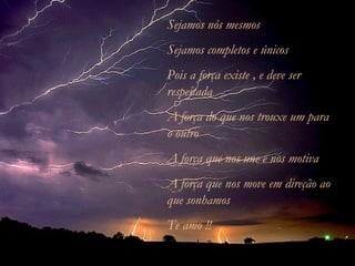 Sejamos nós mesmos Sejamos completos e únicos Pois a força existe , e deve ser respeitada A força do que nos trouxe um para o outro A força que nos une e nos motiva A força que nos move em direção ao que sonhamos Te amo !! 