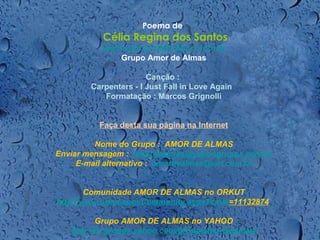   Poema de   Célia Regina dos Santos [email_address] Grupo Amor de Almas Canção :  Carpenters - I Just Fall in Love Again    Formatação : Marcos Grignolli Faça desta sua página na Internet Nome do Grupo :  AMOR DE ALMAS Enviar mensagem :   [email_address] E-mail alternativo :   [email_address]   Comunidade AMOR DE ALMAS no ORKUT http://www.orkut.com/Community . aspx ? cmm =11132874     Grupo AMOR DE ALMAS no YAHOO http://br.groups.yahoo.com/group/amordealmas/ 