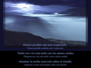 Hemos perdido aún este crepúsculo.  Temos perdido também este crepúsculo. Nadie nos vio esta tarde con las manos unidas Ninguém nos viu esta tarde com as mãos unidas mientras la noche azul caía sobre el mundo. enquanto a noite azul tangia sobre este mundo. 
