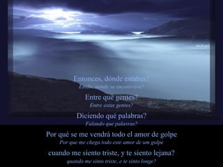 Entonces, dónde estabas? Então, aonde se encontrava? Entre qué gentes? Entre estas gentes? Diciendo qué palabras? Falando que palavras? Por qué se me vendrá todo el amor de golpe Por que me chega todo este amor de um golpe cuando me siento triste, y te siento lejana? quando me sinto triste, e te sinto longe? 