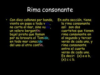 Rima consonante Con diez cañones por banda, viento en popa a toda v ela , no corta el mar, sino vu ela , un velero bergant ín : bajel pirata que llaman por su bravura el Tem ido , en todo mar conoc ido del uno al otro conf ín . En esta sección, tiene la rima consonante así:  son dos cuartetos que tienen rima consonante en el segundo y tercer verso de cada uno, y rima consonante entre el cuarto verso de cada uno.  Es decir:  (x) a a b, (x) c c b.  