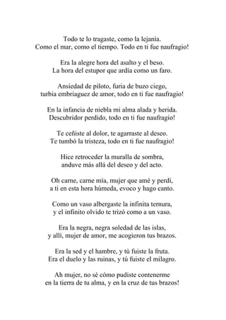 Todo te lo tragaste, como la lejanía. Como el mar, como el tiempo. Todo en ti fue naufragio! Era la alegre hora del asalto y el beso. La hora del estupor que ardía como un faro. Ansiedad de piloto, furia de buzo ciego, turbia embriaguez de amor, todo en ti fue naufragio! En la infancia de niebla mi alma alada y herida. Descubridor perdido, todo en ti fue naufragio! Te ceñiste al dolor, te agarraste al deseo. Te tumbó la tristeza, todo en ti fue naufragio! Hice retroceder la muralla de sombra, anduve más allá del deseo y del acto. Oh carne, carne mía, mujer que amé y perdí, a ti en esta hora húmeda, evoco y hago canto. Como un vaso albergaste la infinita ternura, y el infinito olvido te trizó como a un vaso. Era la negra, negra soledad de las islas, y allí, mujer de amor, me acogieron tus brazos. Era la sed y el hambre, y tú fuiste la fruta. Era el duelo y las ruinas, y tú fuiste el milagro. Ah mujer, no sé cómo pudiste contenerme en la tierra de tu alma, y en la cruz de tus brazos!  