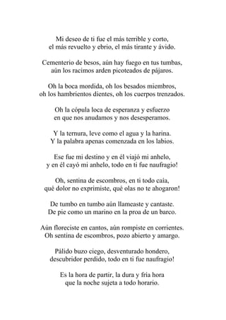 Mi deseo de ti fue el más terrible y corto, el más revuelto y ebrio, el más tirante y ávido. Cementerio de besos, aún hay fuego en tus tumbas, aún los racimos arden picoteados de pájaros. Oh la boca mordida, oh los besados miembros, oh los hambrientos dientes, oh los cuerpos trenzados. Oh la cópula loca de esperanza y esfuerzo en que nos anudamos y nos desesperamos. Y la ternura, leve como el agua y la harina. Y la palabra apenas comenzada en los labios. Ese fue mi destino y en él viajó mi anhelo, y en él cayó mi anhelo, todo en ti fue naufragio! Oh, sentina de escombros, en ti todo caía, qué dolor no exprimiste, qué olas no te ahogaron! De tumbo en tumbo aún llameaste y cantaste. De pie como un marino en la proa de un barco. Aún floreciste en cantos, aún rompiste en corrientes. Oh sentina de escombros, pozo abierto y amargo. Pálido buzo ciego, desventurado hondero, descubridor perdido, todo en ti fue naufragio! Es la hora de partir, la dura y fría hora que la noche sujeta a todo horario.  