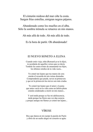 El cinturón ruidoso del mar ciñe la costa. Surgen frías estrellas, emigran negros pájaros. Abandonado como los muelles en el alba. Sólo la sombra trémula se retuerce en mis manos. Ah más allá de todo. Ah más allá de todo. Es la hora de partir. Oh abandonado! 
El NUEVO SONETO A ELENA Cuando estés vieja, niña (Ronsard ya te lo dijo), te acordarás de aquellos versos que yo decía. Tendrás los senos tristes de amamantar tus hijos, los últimos retoños de tu vida vacía... Yo estaré tan lejano que tus manos de cera ararán el recuerdo de mis ruinas desnudas. Comprenderás que puede, nevar en primavera y que en la primavera las nieves son más crudas. Yo estaré tan lejano que el amor y la pena que antes vacié en tu vida como un ánfora plena estarán condenados a morir en mis manos... Y será tarde porque se fue mi adolescencia, tarde porque las flores una vez dan esencia y porque aunque me llames yo estaré tan lejano... VÍRESE Hoy que danza en mi cuerpo la pasiòn de Paolo y ebrio de un sueño alegre mi corazòn se agita:  