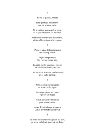 2 Yo no lo quiero, Amada. Para que nada nos amarre que no nos una nada. Ni la palabra que aromò tu boca, ni lo que no dijeron las palabras. Ni la fiesta de amor que no tuvimos, ni tus sollozos junto a la ventana. 3 (Amo el amor de los marineros que besan y se van. Dejan una promesa. No vuelven nunca más. En cada puerto una mujer espera: los marineros besan y se van. Una noche se acuestan con la muerte en el lecho del mar. 4 Amo el amor que se reparte en besos, lecho y pan. Amor que puede ser eterno y puede ser fugaz. Amor que quiere libertarse para volver a amar. Amor divinizado que se acerca Amor divinizado que se va.) 5 Ya no se encantarán mis ojos en tus ojos, ya no se endulzará junto a ti mi dolor.  