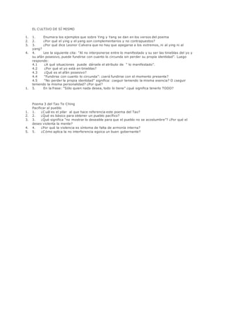 EL CULTIVO DE SÍ MISMO
1. 1. Enumera los ejemplos que sobre Ying y Yang se dan en los versos del poema
2. 2. ¿Por qué el ying y el yang son complementarios y no contrapuestos?
3. 3. ¿Por qué dice Leonor Calvera que no hay que apegarse a los extremos, ni al ying ni al
yang?
4. 4. Lee la siguiente cita: “Al no interponerse entre lo manifestado y su ser las tinieblas del yo y
su afán posesivo, puede fundirse con cuanto lo circunda sin perder su propia identidad”. Luego
responde:
4.1 ¿A qué situaciones puede dársele el atributo de “ lo manifestado”.
4.2 ¿Por qué el yo está en tinieblas?
4.3 ¿Qué es el afán posesivo?
4.4 “Fundirse con cuanto lo circunda”: ¿será fundirse con el momento presente?
4.5 “No perder la propia identidad” significa: ¿seguir teniendo la misma esencia? O ¿seguir
teniendo la misma personalidad? ¿Por qué?
1. 5. En la frase: “Sólo quien nada desea, todo lo tiene” ¿qué significa tenerlo TODO?
Poema 3 del Tao Te Ching
Pacificar al pueblo
1. 1. ¿Cuál es el pilar al que hace referencia este poema del Tao?
2. 2. ¿Qué es básico para obtener un pueblo pacífico?
3. 3. ¿Qué significa “no mostrar lo deseable para que el pueblo no se acostumbre”? ¿Por qué el
deseo violenta la mente?
4. 4. ¿Por qué la violencia es síntoma de falta de armonía interna?
5. 5. ¿Cómo aplica la no interferencia egoica un buen gobernante?
 