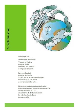 A Contaminación
A contaminación




                                    Hoxe o meu avó
                                    unha historia me contou:
                                    Vivimos en Galicia
                                    con gran ilusión
                                    unha terra moi fermosa
                                    e con pouca polución.

                                    Pero eu rebantinlle
                                    con gran desilusión
                                    Ai avó, haiche moita contaminación!
                                    nos invernos xa non chove
                                    e nos veráns non fai calor.

                                    Hoxe na escola falamos da desertización
                                    dos ríos e dos mares cheos de contaminación
                                    da capa de ozono do CO2
                                    en definitiva, da deshumanización.
                                    Eu pídoche planeta Terra
                                    un gran perdón.
 