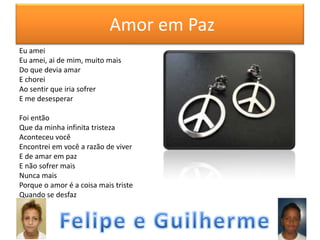 Amor em Paz
Eu amei
Eu amei, ai de mim, muito mais
Do que devia amar
E chorei
Ao sentir que iria sofrer
E me desesperar
Foi então
Que da minha infinita tristeza
Aconteceu você
Encontrei em você a razão de viver
E de amar em paz
E não sofrer mais
Nunca mais
Porque o amor é a coisa mais triste
Quando se desfaz

 