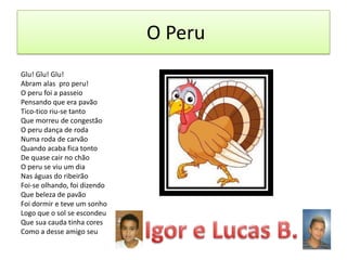 O Peru
Glu! Glu! Glu!
Abram alas pro peru!
O peru foi a passeio
Pensando que era pavão
Tico-tico riu-se tanto
Que morreu de congestão
O peru dança de roda
Numa roda de carvão
Quando acaba fica tonto
De quase cair no chão
O peru se viu um dia
Nas águas do ribeirão
Foi-se olhando, foi dizendo
Que beleza de pavão
Foi dormir e teve um sonho
Logo que o sol se escondeu
Que sua cauda tinha cores
Como a desse amigo seu

 