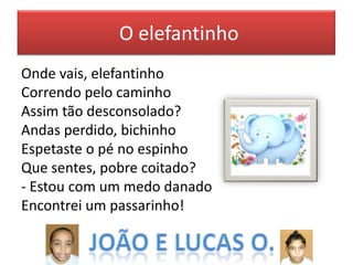 O elefantinho
Onde vais, elefantinho
Correndo pelo caminho
Assim tão desconsolado?
Andas perdido, bichinho
Espetaste o pé no espinho
Que sentes, pobre coitado?
- Estou com um medo danado
Encontrei um passarinho!

 