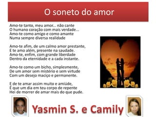 O soneto do amor
Amo-te tanto, meu amor... não cante
O humano coração com mais verdade...
Amo-te como amigo e como amante
Numa sempre diversa realidade
Amo-te afim, de um calmo amor prestante,
E te amo além, presente na saudade.
Amo-te, enfim, com grande liberdade
Dentro da eternidade e a cada instante.
Amo-te como um bicho, simplesmente,
De um amor sem mistério e sem virtude
Com um desejo maciço e permanente.

E de te amar assim muito e amiúde,
É que um dia em teu corpo de repente
Hei de morrer de amar mais do que pude.

 