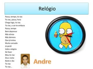 Relógio
Passa, tempo, tic-tac
Tic-tac, passa, hora
Chega logo, tic-tac
Tic-tac, e vai-te embora
Passa, tempo
Bem depressa
Não atrasa
Não demora
Que já estou
Muito cansado
Já perdi
toda a alegria
De fazer
Meu tic-tac
Dia e noite
Noite e dia
Tic-tac
Tic-tac…

 