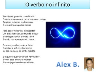 O verbo no infinito
Ser criado, gerar-se, transformar
O amor em carne e a carne em amor; nascer
Respirar, e chorar, e adormecer
E se nutrir para poder chorar
Para poder nutrir-se; e despertar
Um dia à luz e ver, ao mundo e ouvir
E começar a amar e então sorrir
E então sorrir para poder chorar.
E crescer, e saber, e ser, e haver
E perder, e sofrer, e ter horror
De ser e amar, e se sentir maldito
E esquecer tudo ao vir um novo amor
E viver esse amor até morrer
E ir conjugar o verbo no infinito...

 