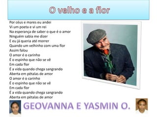 Por céus e mares eu andei
Vi um poeta e vi um rei
Na esperança de saber o que é o amor
Ninguém sabia me dizer
E eu já queria até morrer
Quando um velhinho com uma flor
Assim falou
O amor é o carinho
É o espinho que não se vê
Em cada flor
É a vida quando chega sangrando
Aberta em pétalas de amor
O amor é o carinho
É o espinho que não se vê
Em cada flor
É a vida quando chega sangrando
Aberta em pétalas de amor

 