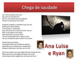 Chega de saudade
Vai, minha tristeza, e diz a ela
Que sem ela não pode ser
Diz-lhe, numa prece, que ela regresse
Porque eu não posso mais sofrer
Chega de saudade, a realidade é que sem ela
Não há paz, não há beleza
É só tristeza e a melancolia
Que não sai de mim, não sai de mim, não sai
Mas, se ela voltar, se ela voltar
Que coisa linda, que coisa louca
Pois há menos peixinhos a nadar no mar
Do que os beijinhos que eu darei na sua boca
Dentro dos meus braços
Os abraços hão de ser milhões de abraços
Apertado assim, colado assim, calado assim
Abraços e beijinhos e carinhos sem ter fim
Que é pra acabar com esse negócio de viver longe de mim
Não quero mais esse negócio de você viver assim
Vamos deixar desse negócio de você viver sem mim

 