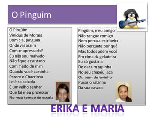 O Pinguim
O Pingüim
Vinicius de Moraes
Bom dia, pingüim
Onde vai assim
Com ar apressado?
Eu não sou malvado
Não fique assustado
Com medo de mim
Quando você caminha
Parece o Chacrinha
Lelé da caixola
E um velho senhor
Que foi meu professor
No meu tempo de escola

Pingüim, meu amigo
Não zangue comigo
Nem perca a estribeira
Não pergunte por quê
Mas todos põem você
Em cima da geladeira
Eu só gostaria
De dar um tapinha
No seu chapéu jaca
Ou bem de levinho
Puxar o rabinho
Da sua casaca

 
