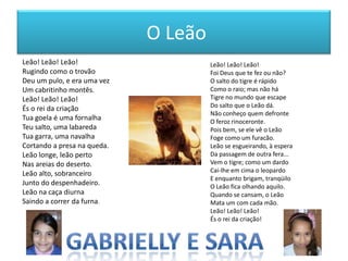 O Leão
Leão! Leão! Leão!
Rugindo como o trovão
Deu um pulo, e era uma vez
Um cabritinho montês.
Leão! Leão! Leão!
És o rei da criação
Tua goela é uma fornalha
Teu salto, uma labareda
Tua garra, uma navalha
Cortando a presa na queda.
Leão longe, leão perto
Nas areias do deserto.
Leão alto, sobranceiro
Junto do despenhadeiro.
Leão na caça diurna
Saindo a correr da furna.

Leão! Leão! Leão!
Foi Deus que te fez ou não?
O salto do tigre é rápido
Como o raio; mas não há
Tigre no mundo que escape
Do salto que o Leão dá.
Não conheço quem defronte
O feroz rinoceronte.
Pois bem, se ele vê o Leão
Foge como um furacão.
Leão se esgueirando, à espera
Da passagem de outra fera...
Vem o tigre; como um dardo
Cai-lhe em cima o leopardo
E enquanto brigam, tranqüilo
O Leão fica olhando aquilo.
Quando se cansam, o Leão
Mata um com cada mão.
Leão! Leão! Leão!
És o rei da criação!

 