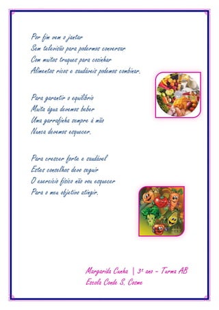Por fim vem o jantar
Sem televisão para podermos conversar
Com muitos truques para cozinhar
Alimentos ricos e saudáveis podemos combinar.

Para garantir o equilíbrio
Muita água devemos beber
Uma garrafinha sempre à mão
Nunca devemos esquecer.

Para crescer forte e saudável
Estes conselhos devo seguir
O exercício físico não vou esquecer
Para o meu objetivo atingir.




                      Margarida Cunha | 3º ano – Turma AB
                      Escola Conde S. Cosme
 