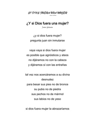 SI DIOS FUERA UNA MUJER
(Poema editado)

¿Y si Dios fuera una mujer?
Juan Gelman

¿y si dios fuera mujer?
pregunta juan sin inmutarse
vaya vaya si dios fuera mujer
es posible que agnósticos y ateos
no dijéramos no con la cabeza
y dijéramos sí con las entrañas
tal vez nos acercáramos a su divina
desnudez
para besar sus pies no de bronce
su pubis no de piedra
sus pechos no de mármol
sus labios no de yeso
si dios fuera mujer la abrazaríamos

 