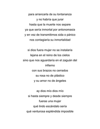 para arrancarla de su lontananza
y no habría que jurar
hasta que la muerte nos separe
ya que sería inmortal por antonomasia
y en vez de transmitirnos sida o pánico
nos contagiaría su inmortalidad
si dios fuera mujer no se instalaría
lejana en el reino de los cielos
sino que nos aguardaría en el zaguán del
infierno
con sus brazos no cerrados
su rosa no de plástico
y su amor no de ángeles
ay dios mío dios mío
si hasta siempre y desde siempre
fueras una mujer
qué lindo escándalo sería
qué venturosa espléndida imposible

 