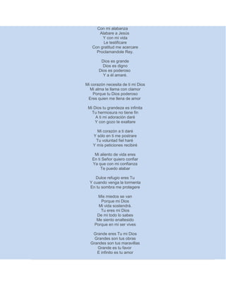 Con mi alabanza
Alabare a Jesús
Y con mi vida
Le testificare
Con gratitud me acercare
Proclamandole Rey.
Dios es grande
Dios es digno
Dios es poderoso
Y a él amaré.
Mi corazón necesita de ti mi Dios
Mi alma te llama con clamor
Porque tu Dios poderoso
Eres quien me llena de amor
Mi Dios tu grandeza es infinita
Tu hermosura no tiene fin
A ti mi adoración daré
Y con gozo te exaltare
Mi corazón a ti daré
Y sólo en ti me postrare
Tu voluntad fiel haré
Y mís peticiones recibiré
Mi aliento de vida eres
En ti Señor quiero confiar
Ya que con mi confianza
Te puedo alabar
Dulce refugio eres Tu
Y cuando venga la tormenta
En tu sombra me protegere
Mis miedos se van
Porque mi Dios
Mi vida sostendrá.
Tu eres mi Dios
De mi todo lo sabes
Me siento enaltesido
Porque en mi ser vives
Grande eres Tu mi Dios
Grandes son tus obras
Grandes son tus maravillas
Grande es tu favor
E infinito es tu amor
 