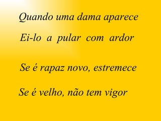 Quando uma dama aparece Ei-lo  a  pular  com  ardor Se é rapaz novo, estremece Se é velho, não tem vigor 