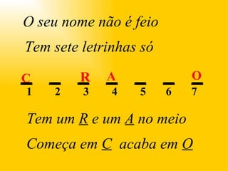 R A C O . O seu nome não é feio Tem sete letrinhas só Tem um  R  e um  A  no meio Começa em  C   acaba em  O 