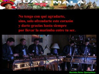 No tengo con qué agradarte,
sino, solo ofrendarte este corazón
y darte gracias hasta siempre
por llevar la marimba entre tu ser.




                               Marimba Reina Quetzalteca
 