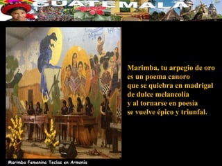 Marimba, tu arpegio de oro
                                     es un poema canoro
                                     que se quiebra en madrigal
                                     de dulce melancolía
                                     y al tornarse en poesía
                                     se vuelve épico y triunfal.




Marimba Femenina Teclas en Armonía
 