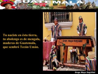 Tu naciste en ésta tierra,
tu abolengo es de mengala,
maderas de Guatemala,
que sembró Tecún Umán.




                             Grupo Maya Kaqchikel
 
