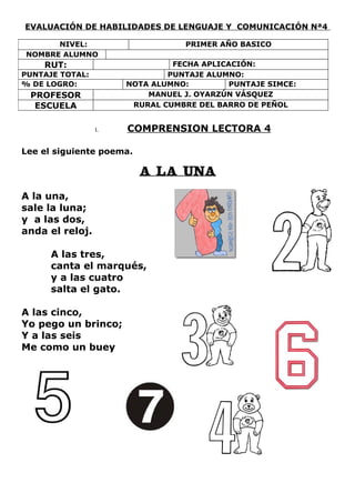 EVALUACIÓN DE HABILIDADES DE LENGUAJE Y COMUNICACIÓN Nª4

      NIVEL:                      PRIMER AÑO BASICO
NOMBRE ALUMNO
    RUT:                       FECHA APLICACIÓN:
PUNTAJE TOTAL:                PUNTAJE ALUMNO:
% DE LOGRO:           NOTA ALUMNO:         PUNTAJE SIMCE:
 PROFESOR                 MANUEL J. OYARZÚN VÁSQUEZ
  ESCUELA              RURAL CUMBRE DEL BARRO DE PEÑOL


                 I.   COMPRENSION LECTORA 4

Lee el siguiente poema.

                          A LA UNA

A la una,
sale la luna;
y a las dos,
anda el reloj.

      A las tres,
      canta el marqués,
      y a las cuatro
      salta el gato.

A las cinco,
Yo pego un brinco;
Y a las seis
Me como un buey
 