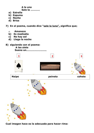 A la una
               Sale la …………
  a)   Estrella
  b)   Espuma
  c)   Noche
  d)   Brisa

7) En el poema, cuando dice “sale la luna”, significa que:

  a)     Amanece
  b)    Es mediodía
  c)    No hay sol
  d)    Llega la noche

8) siguiendo con el poema:
       A las siete
       Suena un……………………..

           1                         2                         3




       Naipe                      peineta                    cohete




Cual imagen hace es la adecuada para hacer rima:
 