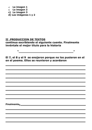 a)  La imagen 1
  b)  La imagen 2
  c) La imagen 3
  d) Las imágenes 1 y 2




II .PRODUCCION DE TEXTOS
continua escribiendo el siguiente cuento. Finalmente
invéntale el mejor título para la historia

         “_______________________________”

El 7, el 8 y el 9 se enojaron porque no los pusieron en el
en el poema. Ellos se reunieron y acordaron
_________________________________
_________________________________
_________________________________
_________________________________
_________________________________
_________________________________
_________________________________
_________________________________
_________________________________
Finalmente,___________________________
_________________________________
_________________________________
_________________________________
_________________________________
 