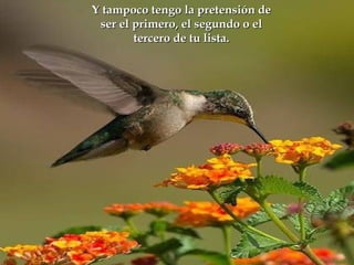 Y tampoco tengo la pretensión de
           Dormir  feliz.
  ser el primero, el segundo o el
  Emanar vibraciones de amor.
         tercero de tu lista.
Saber que estamos aquí de paso.
     Mejorar las relaciones.




 Aprovechar las oportunidades.
     Escuchar al corazón.
       Acreditar la vida.
 