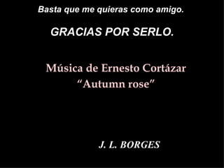 Basta que me quieras como amigo.

  GRACIAS POR SERLO.


• Música de Ernesto Cortázar
     • “Autumn rose”




             J. L. BORGES
 