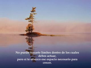 No puedo trazarte límites dentro de los cuales
                 debes actuar,
 pero sí te ofrezco ese espacio necesario para
                     crecer.
 