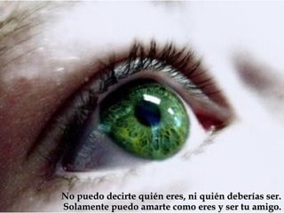 No puedo decirte quién eres, ni quién deberías ser.
Solamente puedo amarte como eres y ser tu amigo.
 
