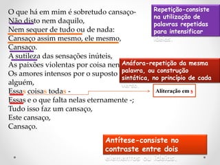 O que há em mim é sobretudo cansaço-
Não disto nem daquilo,
Nem sequer de tudo ou de nada:
Cansaço assim mesmo, ele mesmo,
Cansaço.
A sutileza das sensações inúteis,
As paixões violentas por coisa nenhuma,
Os amores intensos por o suposto em
alguém,
Essas coisas todas -
Essas e o que falta nelas eternamente -;
Tudo isso faz um cansaço,
Este cansaço,
Cansaço.
Aliteração em s
Anáfora-repetição da mesma
palavra, ou construção
sintática, no princípio de cada
verso.
Repetição-consiste
na utilização de
palavras repetidas
para intensificar
ideias.
Antítese-consiste no
contraste entre dois
elementos ou ideias.
 