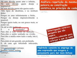 Há sem dúvida quem ame o infinito,
Há sem dúvida quem deseje o
impossível,
Há sem dúvida quem não queira nada -
Três tipos de idealistas, e eu nenhum
deles:
Porque eu amo infinitamente o finito,
Porque eu desejo impossivelmente o
possível,
Porque quero tudo, ou um pouco mais, se
puder ser,
Ou até se não puder ser...
E o resultado?
Para eles a vida vivida ou sonhada,
Para eles o sonho sonhado ou vivido,
Para eles a média entre tudo e nada, isto é,
isto...
Para mim só um grande, um profundo,
E, ah com que felicidade infecundo,
cansaço,
Um supremíssimo cansaço,
Íssimno, íssimo, íssimo,
Cansaço...
Anáfora-repetição da mesma
palavra,ou construção
sintática,no princípio de cada
verso.
Hipérbole-consiste no emprego de
uma expressão que exagera o
pensamento para dar mais ênfase
ao discurso.
 