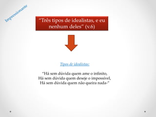 “Três tipos de idealistas, e eu
nenhum deles” (v.6)
Tipos de idealistas:
“Há sem dúvida quem ame o infinito,
Há sem dúvida quem deseje o impossível,
Há sem dúvida quem não queira nada-”
 