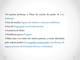 O poema pertençe a 3ªfase de escrita do poeta  Fase
Intimista.
Uso de muitas figuras de sintaxe e recursos estilísticos
Uso de linguagem acessível(corrente)
Ausência de Rima
Tendência para o Exagero
Mais uma vez como em outros poemas ,o tema abordado
pelo sujeito poético é a angústia existencial(á semelhança de
alguns poemas de Fernando Pessoa, o ortónimo).
 