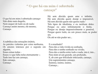 O que há em mim é sobretudo cansaço-
Não disto nem daquilo,
Nem sequer de tudo ou de nada:
Cansaço assim mesmo, ele mesmo,
Cansaço.
A subtileza das sensações inúteis,
As paixões violentas por coisa nenhuma,
Os amores intensos por o suposto em
alguém,
Essas coisas todas -
Essas e o que falta nelas eternamente -;
Tudo isso faz um cansaço,
Este cansaço,
Cansaço.
Há sem dúvida quem ame o infinito,
Há sem dúvida quem deseje o impossível,
Há sem dúvida quem não queira nada -
Três tipos de idealistas, e eu nenhum deles:
Porque eu amo infinitamente o finito,
Porque eu desejo impossivelmente o possível,
Porque quero tudo, ou um pouco mais, se puder
ser,
Ou até se não puder ser...
E o resultado?
Para eles a vida vivida ou sonhada,
Para eles o sonho sonhado ou vivido,
Para eles a média entre tudo e nada, isto é, isto...
Para mim só um grande, um profundo,
E, ah com que felicidade infecundo, cansaço,
Um supremíssimo cansaço,
Íssimno, íssimo, íssimo,
Cansaço...
 
