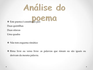 Este poema é constituído por:
Duas quintilhas
Duas oitavas
Uma quadra
 Não tem esquema rimático
 Rima livre ou verso livre- as palavras que rimam ou são iguais ou
derivam da mesma palavra.
 