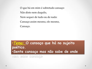 O que há em mim é sobretudo cansaço-
Não disto nem daquilo,
Nem sequer de tudo ou de nada:
Cansaço assim mesmo, ele mesmo,
Cansaço.
•Tema: O cansaço que há no sujeito
poético.
•Sente cansaço mas não sabe de onde
vem esse cansaço
 