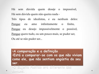 Há sem dúvida quem deseje o impossível,
Há sem dúvida quem não queira nada -
Três tipos de idealistas, e eu nenhum deles:
Porque eu amo infinitamente o finito,
Porque eu desejo impossivelmente o possível,
Porque quero tudo, ou um pouco mais, se puder ser,
Ou até se não puder ser...
•A comparação e a definição
•Está a comparar-se com os que não viviam
como ele, que não sentiam angústia do seu
ser.
•O Sujeito Poético era diferente dos
comuns.
 